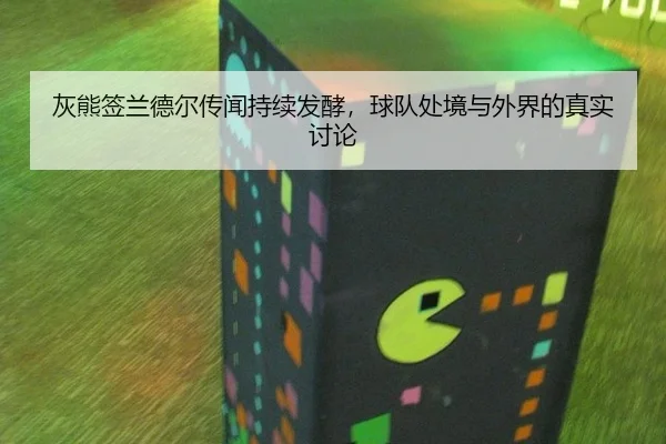灰熊签兰德尔传闻持续发酵，球队处境与外界的真实讨论